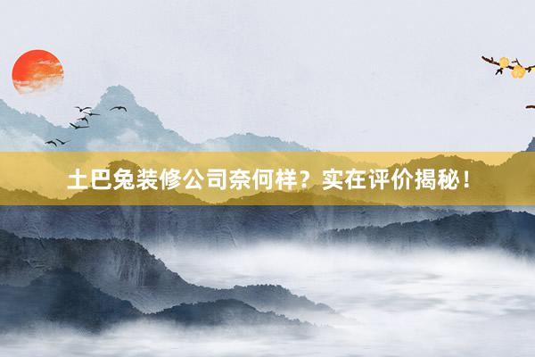 土巴兔装修公司奈何样？实在评价揭秘！
