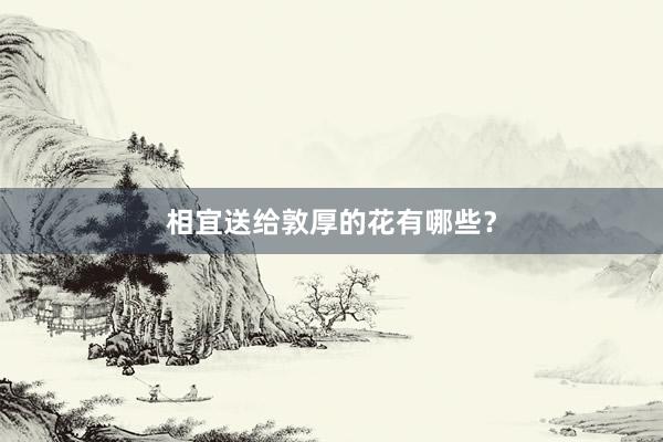 相宜送给敦厚的花有哪些？