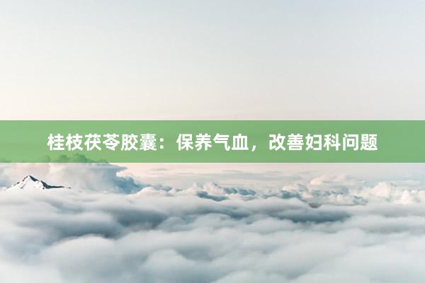桂枝茯苓胶囊：保养气血，改善妇科问题